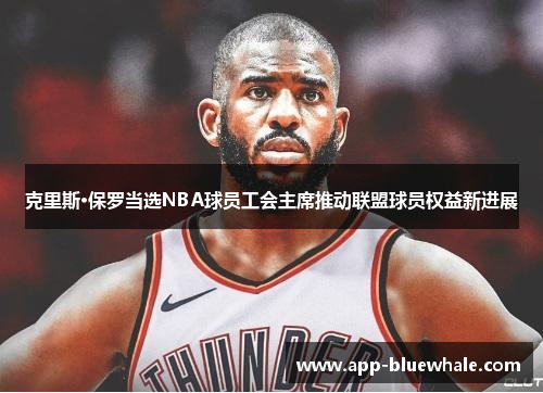 克里斯·保罗当选NBA球员工会主席推动联盟球员权益新进展