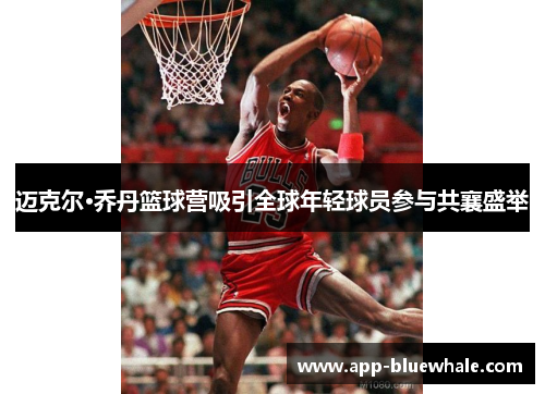 迈克尔·乔丹篮球营吸引全球年轻球员参与共襄盛举